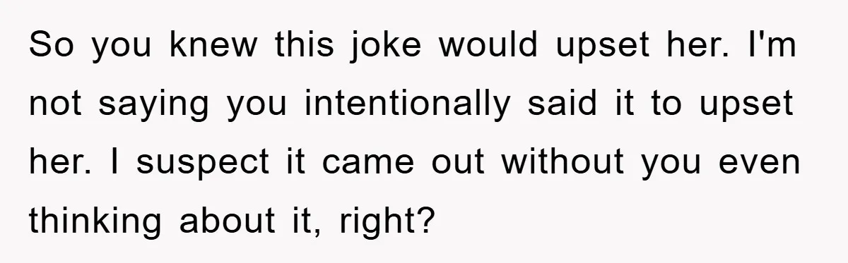 So you knew this joke would upset her. I'm not saying you intentionally said it to upset her. I suspect it came out without you even thinking about it, right?