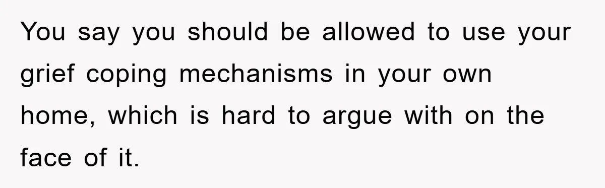 You say you should be allowed to use your grief coping mechanisms in your own home, which is hard to argue with on the face of it.