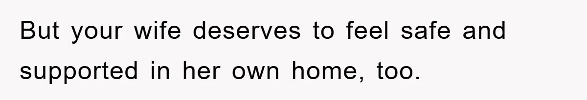 But your wife deserves to feel safe and supported in her own home, too.