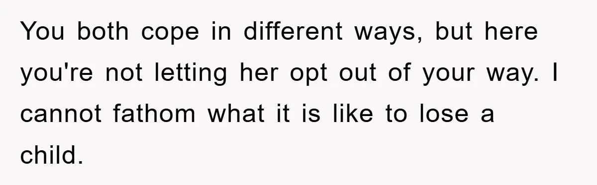 You both cope in different ways, but here you're not letting her opt out of your way. I cannot fathom what it is like to lose a child.