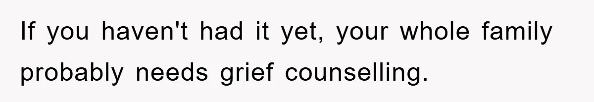 If you haven't had it yet, your whole family probably needs grief counselling.