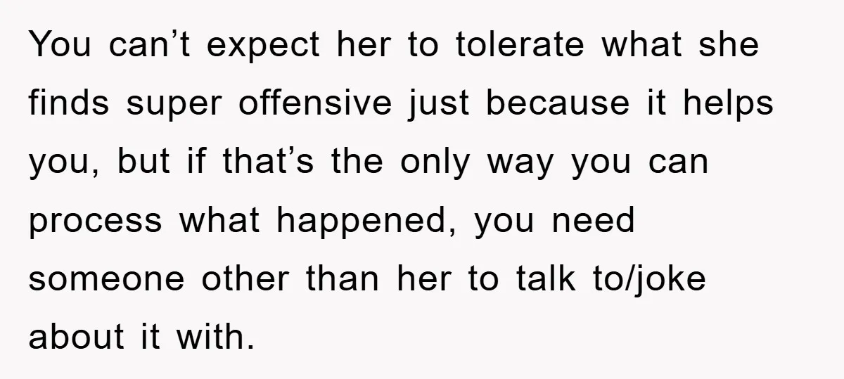 You can’t expect her to tolerate what she finds super offensive just because it helps you, but if that’s the only way you can process what happened, you need someone...