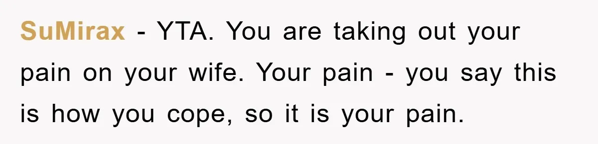 SuMirax − YTA. You are taking out your pain on your wife. Your pain - you say this is how you cope, so it is your pain.