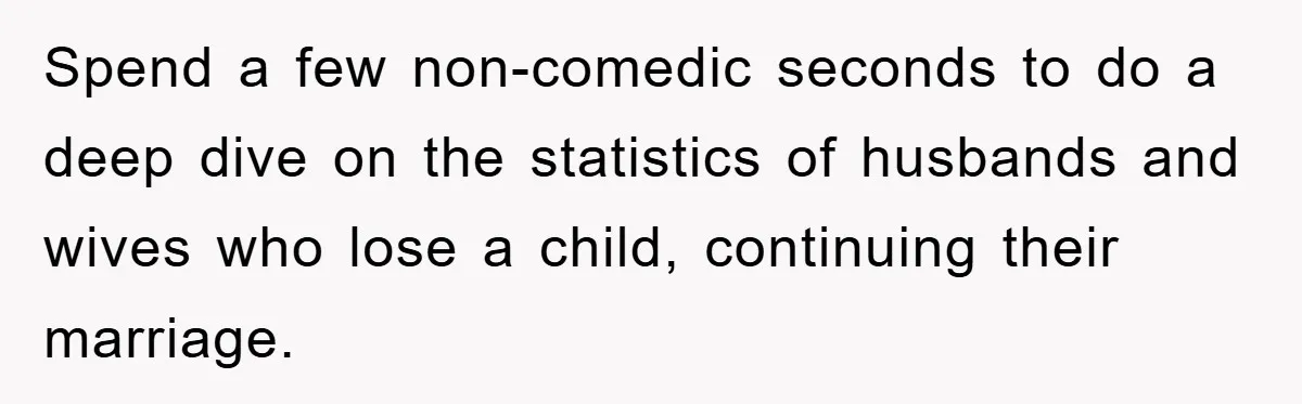 Spend a few non-comedic seconds to do a deep dive on the statistics of husbands and wives who lose a child, continuing their marriage.