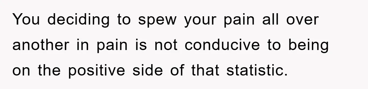 You deciding to spew your pain all over another in pain is not conducive to being on the positive side of that statistic.