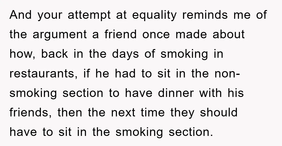 And your attempt at equality reminds me of the argument a friend once made about how, back in the days of smoking in restaurants, if he had to sit in...