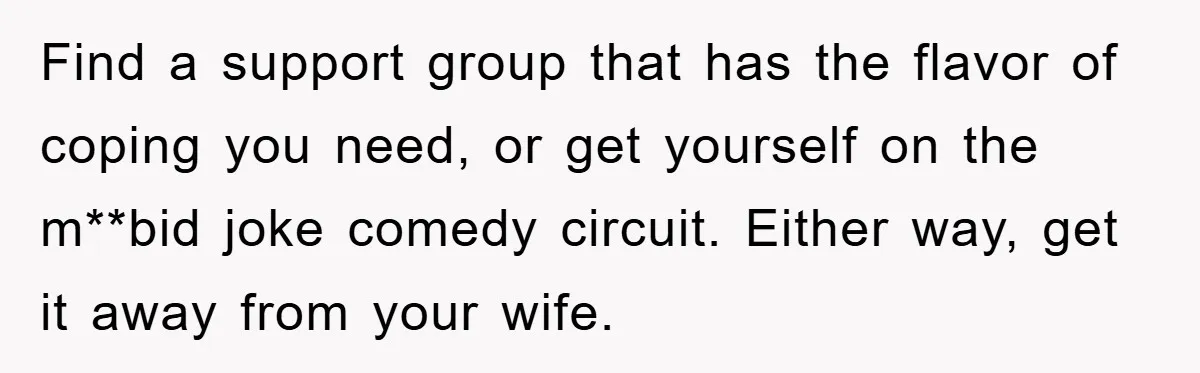 Find a support group that has the flavor of coping you need, or get yourself on the m**bid joke comedy circuit. Either way, get it away from your wife.