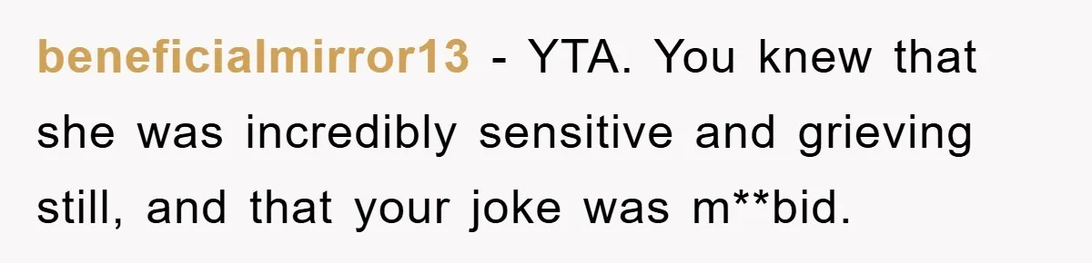 beneficialmirror13 − YTA. You knew that she was incredibly sensitive and grieving still, and that your joke was m**bid.