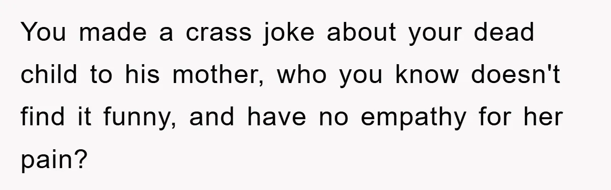 You made a crass joke about your dead child to his mother, who you know doesn't find it funny, and have no empathy for her pain?