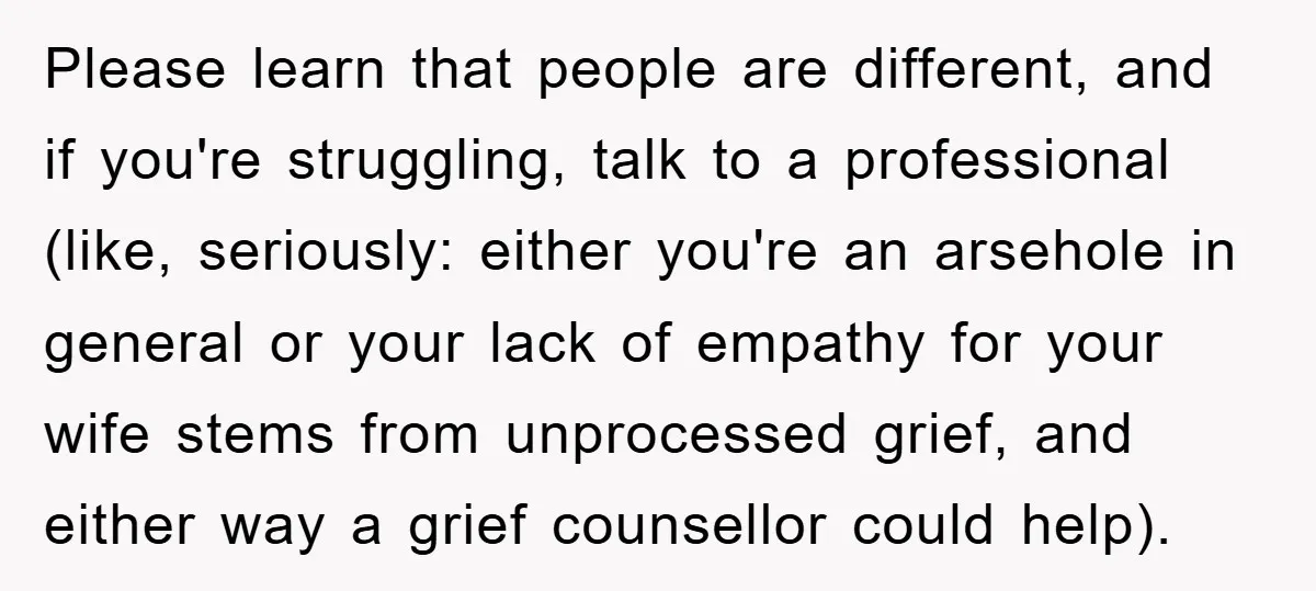 Please learn that people are different, and if you're struggling, talk to a professional (like, seriously: either you're an arsehole in general or your lack of empathy for your wife...
