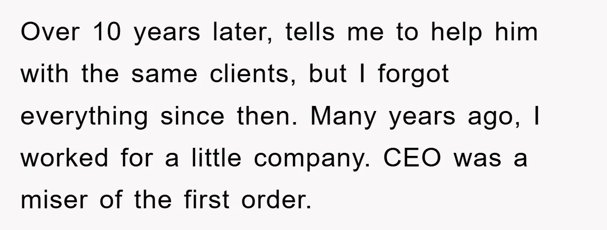 Over 10 years later, tells me to help him with the same clients, but I forgot everything since then. Many years ago, I worked for a little company. CEO was...