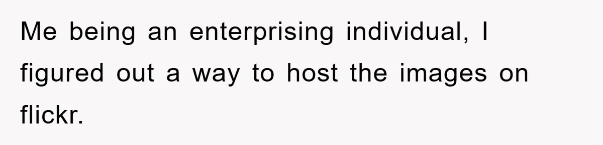 Me being an enterprising individual, I figured out a way to host the images on flickr.