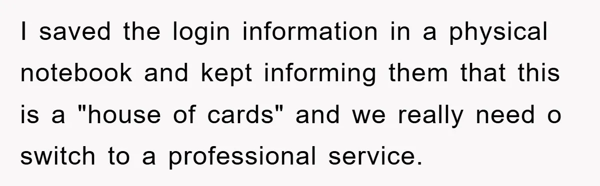 I saved the login information in a physical notebook and kept informing them that this is a "house of cards" and we really need o switch to a professional service.