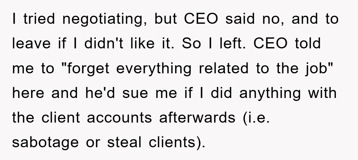 I tried negotiating, but CEO said no, and to leave if I didn't like it. So I left. CEO told me to "forget everything related to the job" here and...