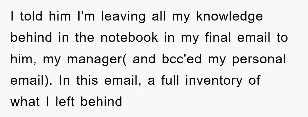 I told him I'm leaving all my knowledge behind in the notebook in my final email to him, my manager( and bcc'ed my personal email). In this email, a full...