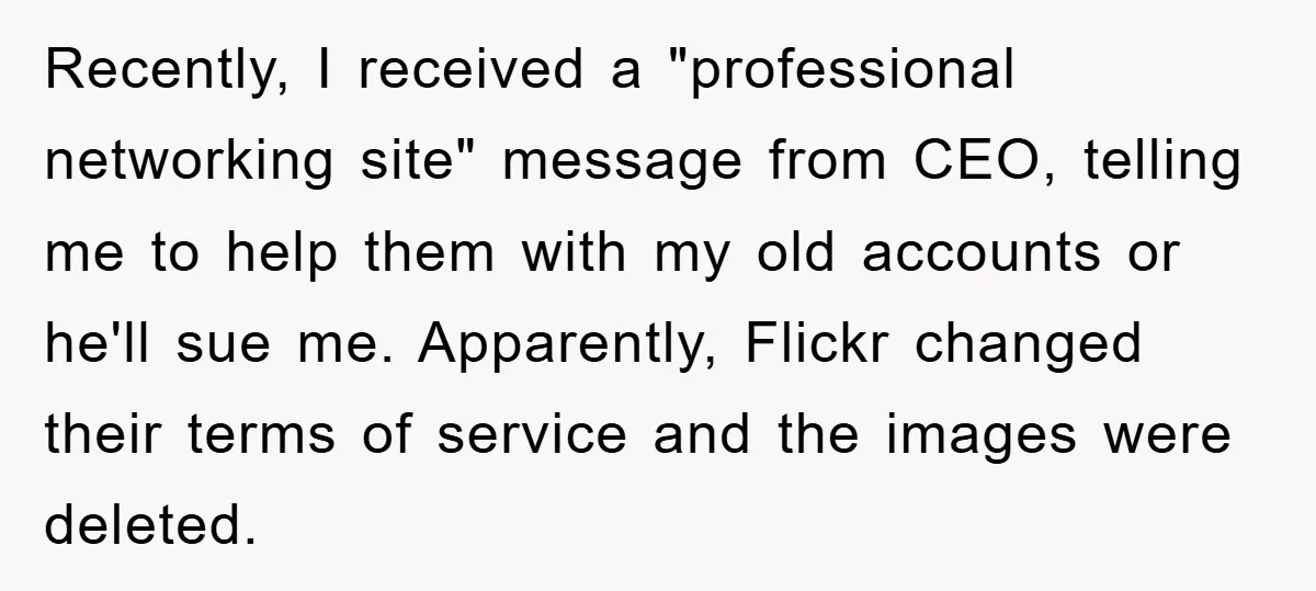 Recently, I received a "professional networking site" message from CEO, telling me to help them with my old accounts or he'll sue me. Apparently, Flickr changed their terms of service...