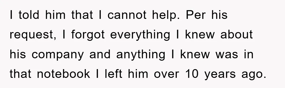I told him that I cannot help. Per his request, I forgot everything I knew about his company and anything I knew was in that notebook I left him over...