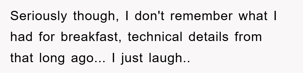 Seriously though, I don't remember what I had for breakfast, technical details from that long ago... I just laugh.. ​
