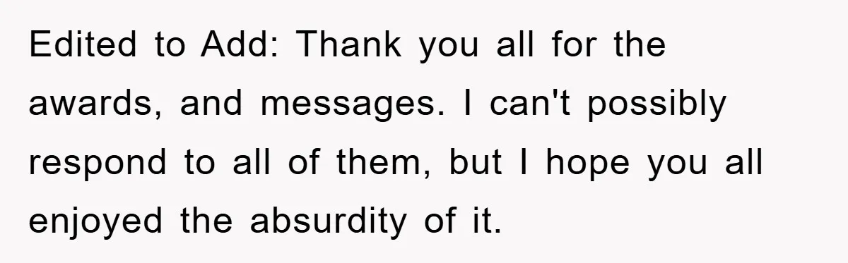 Edited to Add: Thank you all for the awards, and messages. I can't possibly respond to all of them, but I hope you all enjoyed the absurdity of it.