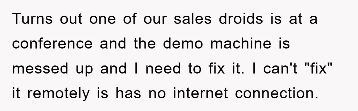 Turns out one of our sales droids is at a conference and the demo machine is messed up and I need to fix it. I can't "fix" it remotely is...