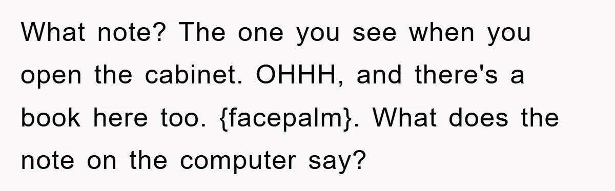 What note? The one you see when you open the cabinet. OHHH, and there's a book here too. {facepalm}. What does the note on the computer say?