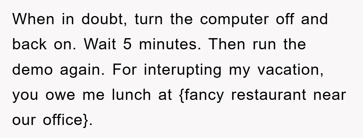 When in doubt, turn the computer off and back on. Wait 5 minutes. Then run the demo again. For interupting my vacation, you owe me lunch at {fancy restaurant near...