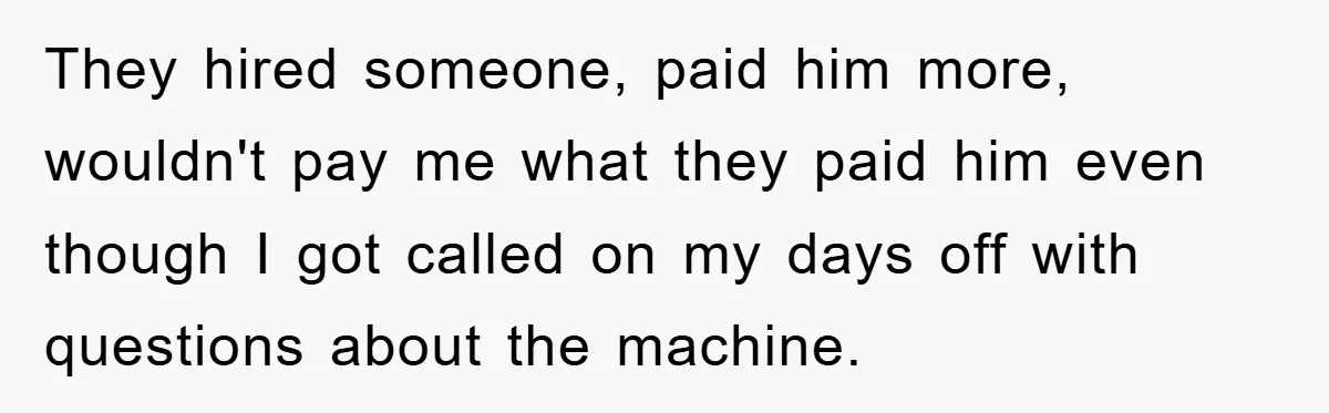 They hired someone, paid him more, wouldn't pay me what they paid him even though I got called on my days off with questions about the machine.