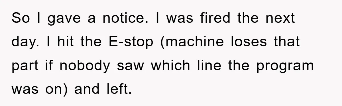 So I gave a notice. I was fired the next day. I hit the E-stop (machine loses that part if nobody saw which line the program was on) and left.