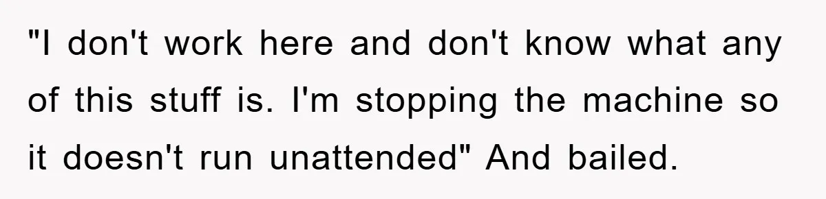 "I don't work here and don't know what any of this stuff is. I'm stopping the machine so it doesn't run unattended" And bailed.