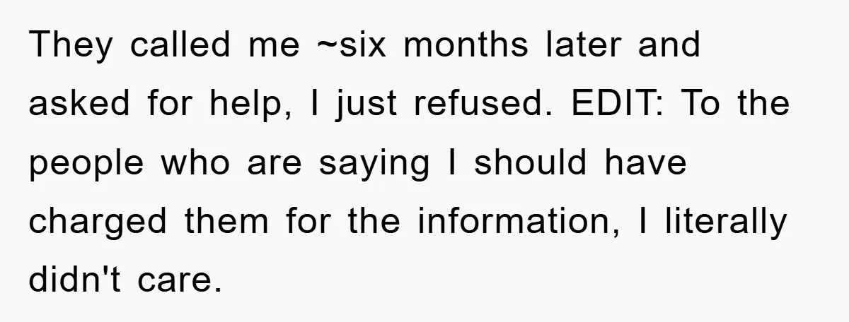 They called me ~six months later and asked for help, I just refused. EDIT: To the people who are saying I should have charged them for the information, I literally...