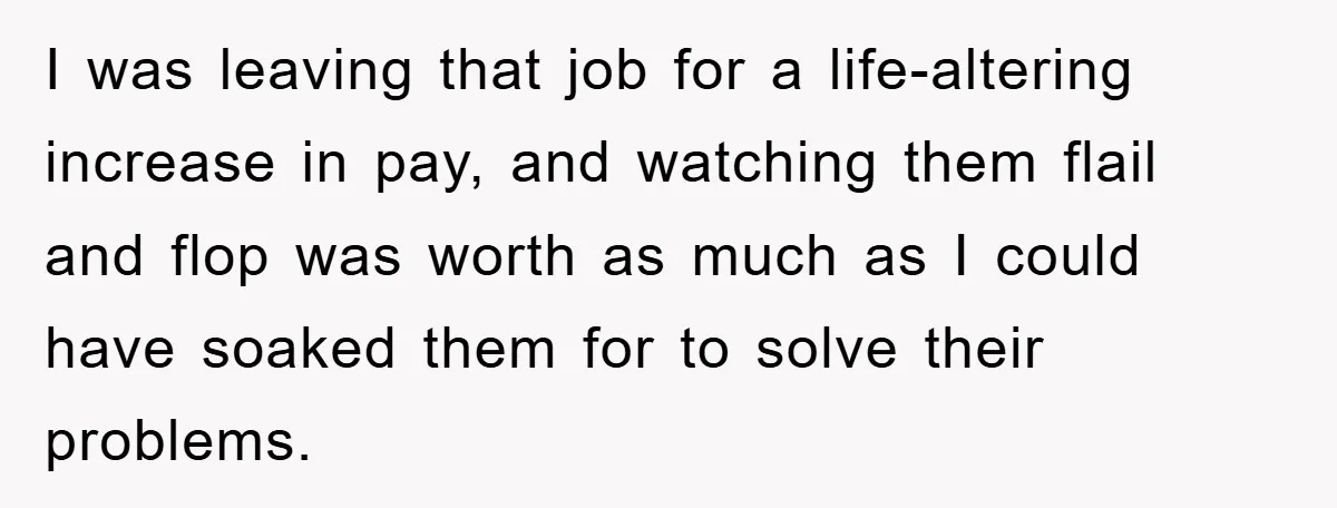 I was leaving that job for a life-altering increase in pay, and watching them flail and flop was worth as much as I could have soaked them for to solve...