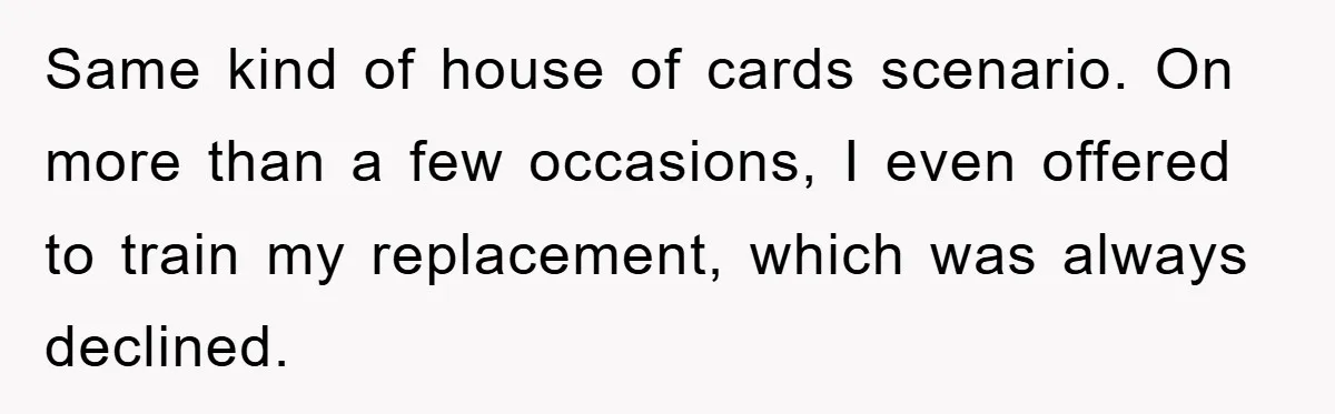 Same kind of house of cards scenario. On more than a few occasions, I even offered to train my replacement, which was always declined.