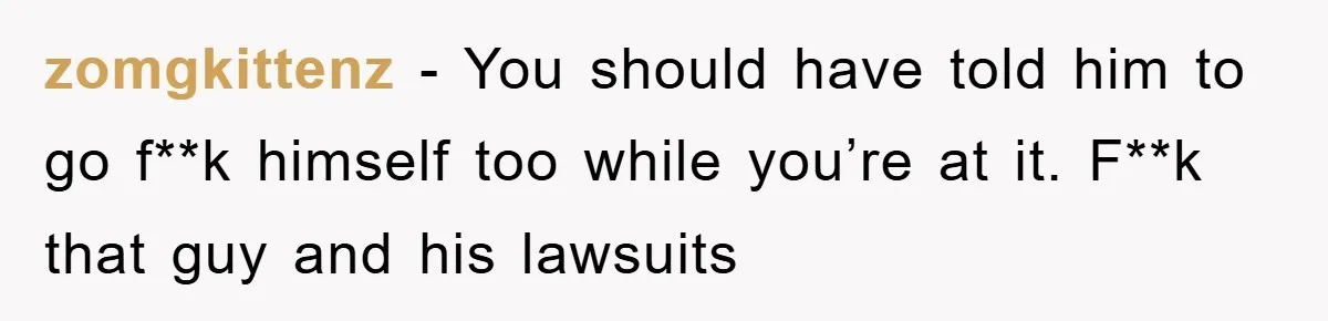 zomgkittenz − You should have told him to go f**k himself too while you’re at it. F**k that guy and his lawsuits