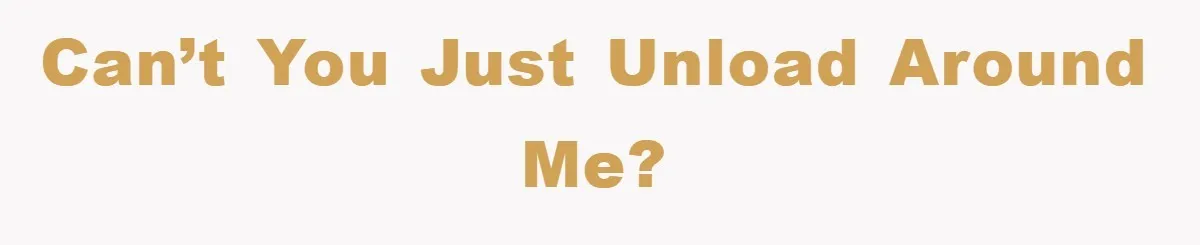 Can’t you just unload around me?