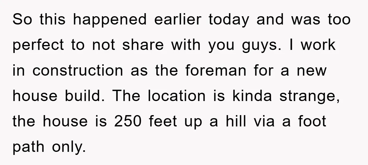 So this happened earlier today and was too perfect to not share with you guys. I work in construction as the foreman for a new house build. The location is...