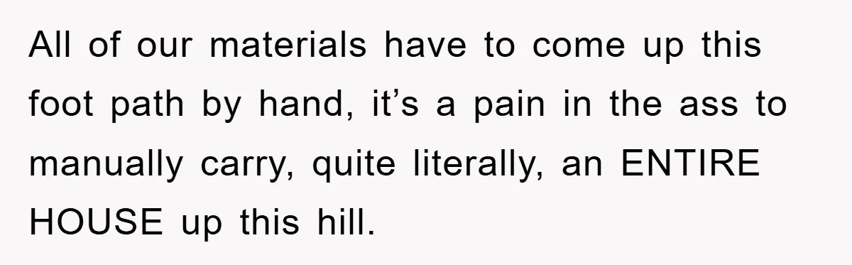 All of our materials have to come up this foot path by hand, it’s a pain in the ass to manually carry, quite literally, an ENTIRE HOUSE up this hill.