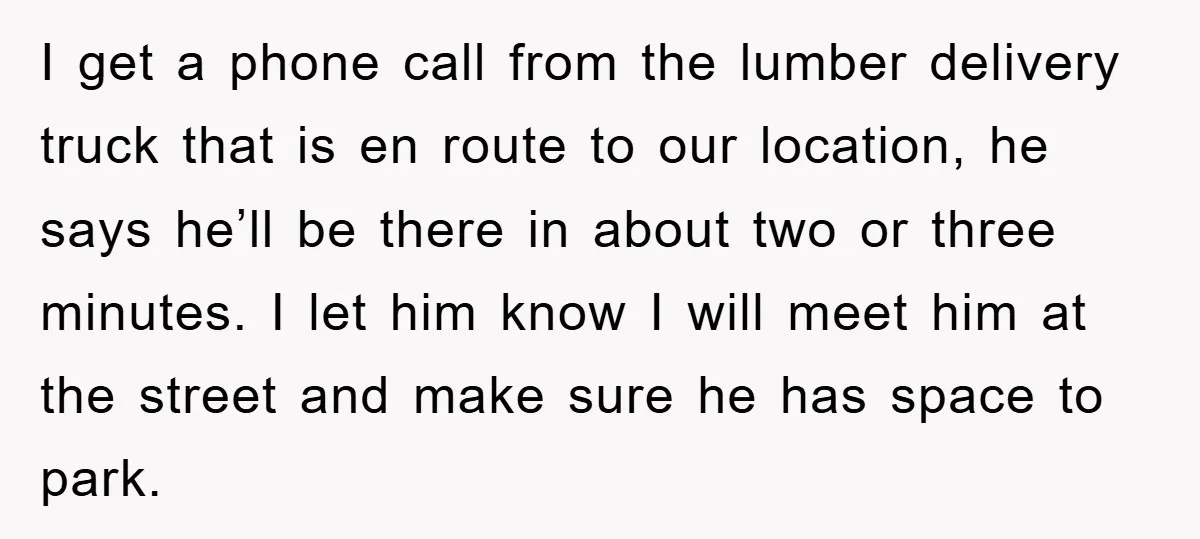 I get a phone call from the lumber delivery truck that is en route to our location, he says he’ll be there in about two or three minutes. I let...