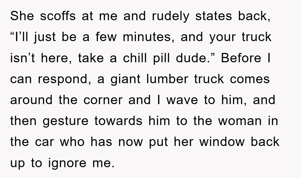 She scoffs at me and rudely states back, “I’ll just be a few minutes, and your truck isn’t here, take a chill pill dude.” Before I can respond, a giant...