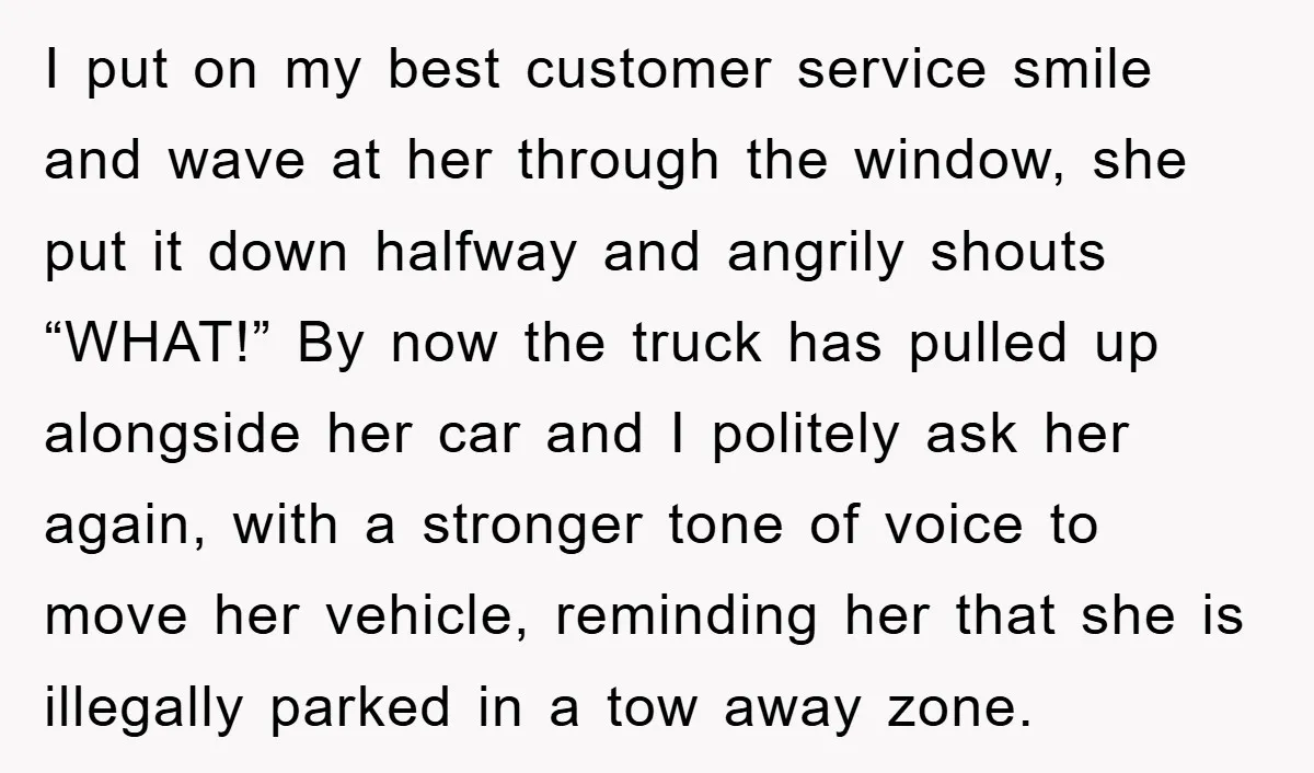 I put on my best customer service smile and wave at her through the window, she put it down halfway and angrily shouts “WHAT!” By now the truck has pulled...