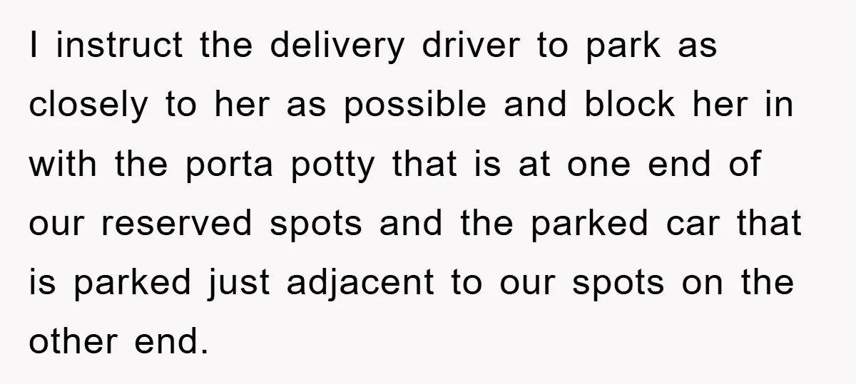 I instruct the delivery driver to park as closely to her as possible and block her in with the porta potty that is at one end of our reserved spots...