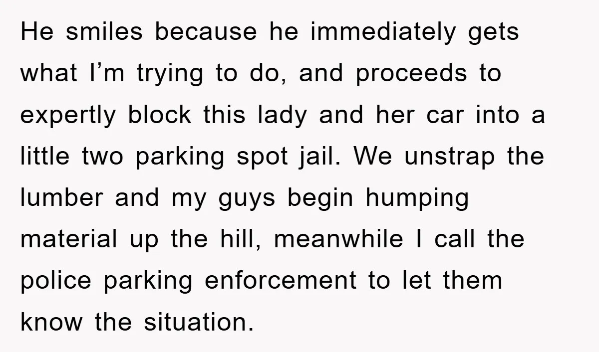 He smiles because he immediately gets what I’m trying to do, and proceeds to expertly block this lady and her car into a little two parking spot jail. We unstrap...