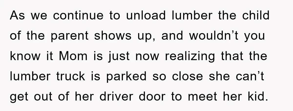 As we continue to unload lumber the child of the parent shows up, and wouldn’t you know it Mom is just now realizing that the lumber truck is parked so...