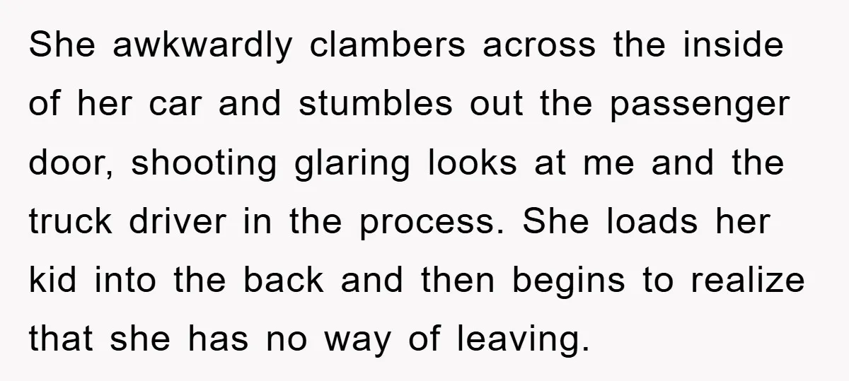 She awkwardly clambers across the inside of her car and stumbles out the passenger door, shooting glaring looks at me and the truck driver in the process. She loads her...