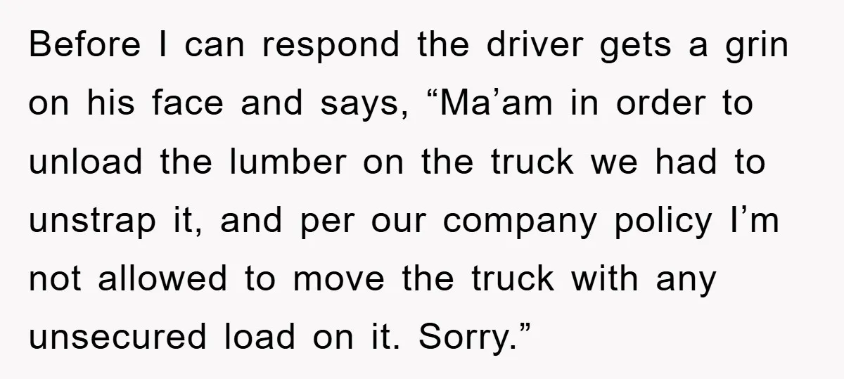 Before I can respond the driver gets a grin on his face and says, “Ma’am in order to unload the lumber on the truck we had to unstrap it, and...