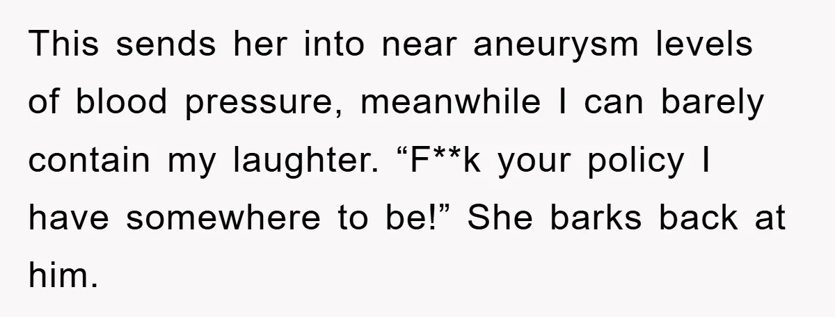 This sends her into near aneurysm levels of blood pressure, meanwhile I can barely contain my laughter. “F**k your policy I have somewhere to be!” She barks back at him.