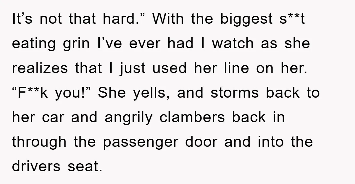 It’s not that hard.” With the biggest s**t eating grin I’ve ever had I watch as she realizes that I just used her line on her. “F**k you!” She yells,...