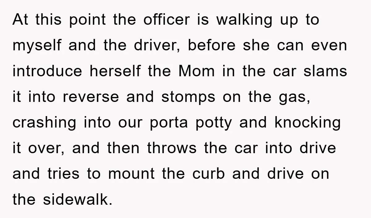 At this point the officer is walking up to myself and the driver, before she can even introduce herself the Mom in the car slams it into reverse and stomps...