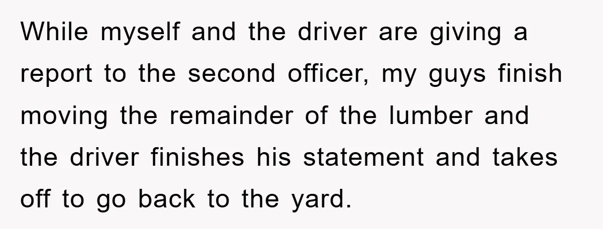 While myself and the driver are giving a report to the second officer, my guys finish moving the remainder of the lumber and the driver finishes his statement and takes...