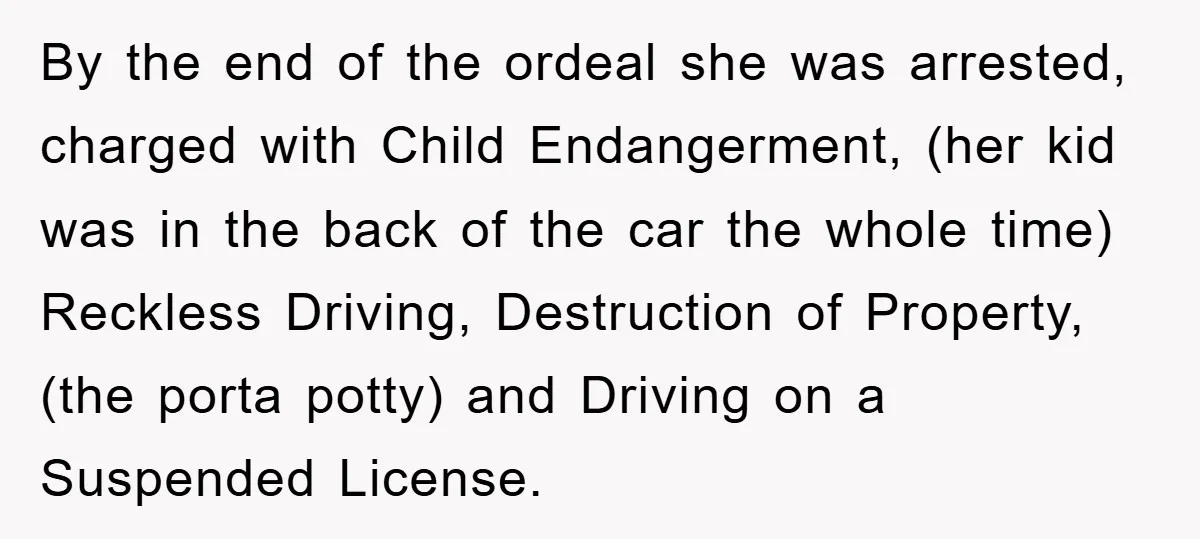 By the end of the ordeal she was arrested, charged with Child Endangerment, (her kid was in the back of the car the whole time) Reckless Driving, Destruction of Property,...