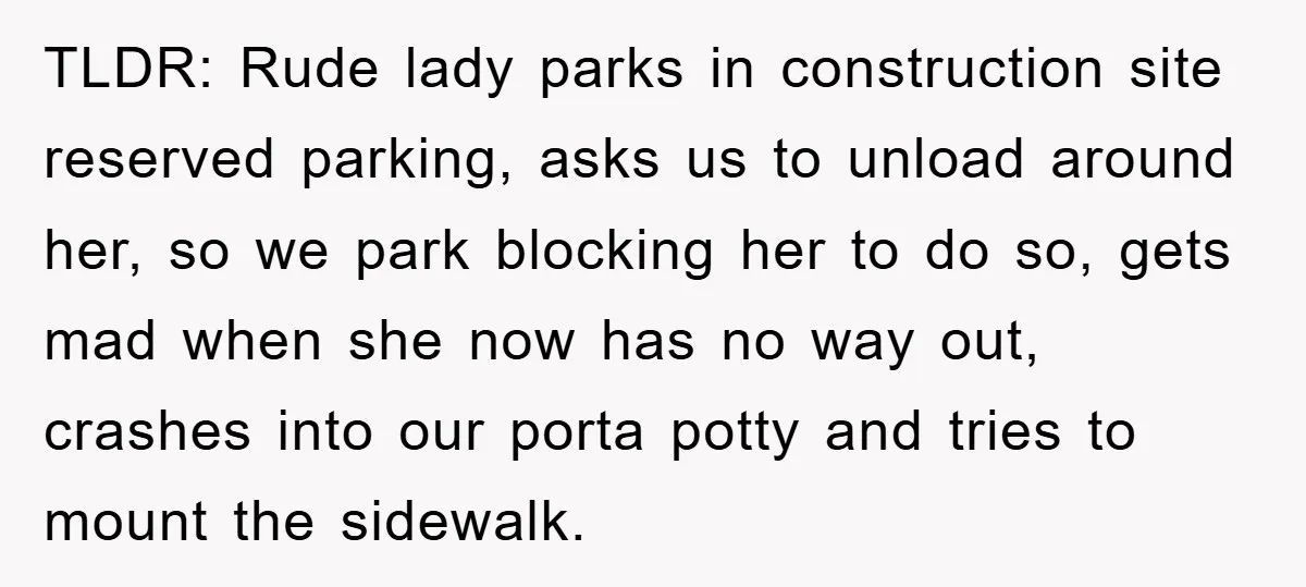 TLDR: Rude lady parks in construction site reserved parking, asks us to unload around her, so we park blocking her to do so, gets mad when she now has no...